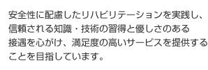 安全性に配慮したリハビリテーションを実践し、信頼される知識・技術の習得と優しさのある接遇を心がけ、満足度の高いサービスを提供することを目指しています。